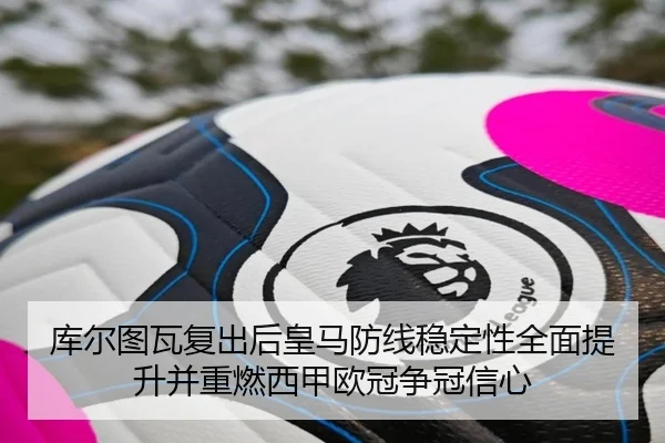 库尔图瓦复出后皇马防线稳定性全面提升并重燃西甲欧冠争冠信心