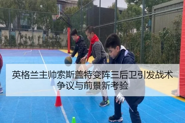 英格兰主帅索斯盖特变阵三后卫引发战术争议与前景新考验