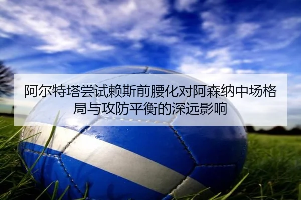 阿尔特塔尝试赖斯前腰化对阿森纳中场格局与攻防平衡的深远影响