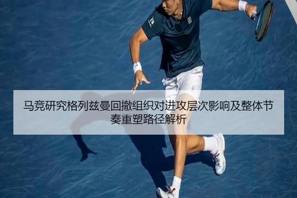 马竞研究格列兹曼回撤组织对进攻层次影响及整体节奏重塑路径解析