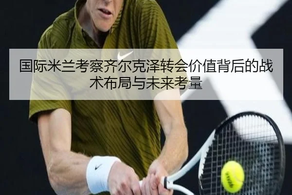 国际米兰考察齐尔克泽转会价值背后的战术布局与未来考量