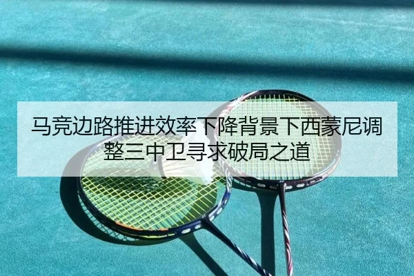 马竞边路推进效率下降背景下西蒙尼调整三中卫寻求破局之道